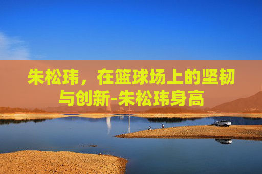 朱松玮，在篮球场上的坚韧与创新-朱松玮身高