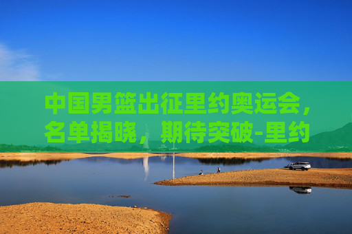中国男篮出征里约奥运会，名单揭晓，期待突破-里约奥运会中国男篮名单公布