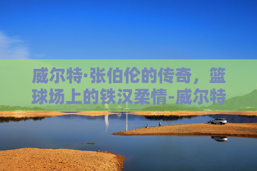 威尔特·张伯伦的传奇，篮球场上的铁汉柔情-威尔特 张伯伦多少女人啊