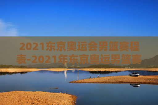 2021东京奥运会男篮赛程表-2021年东京奥运男篮赛程