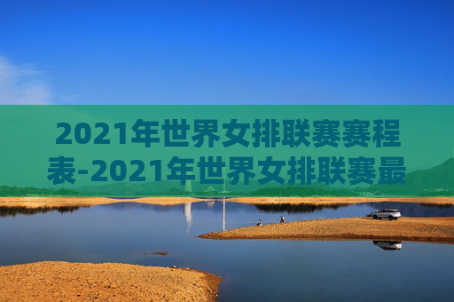 2021年世界女排联赛赛程表-2021年世界女排联赛最新战况