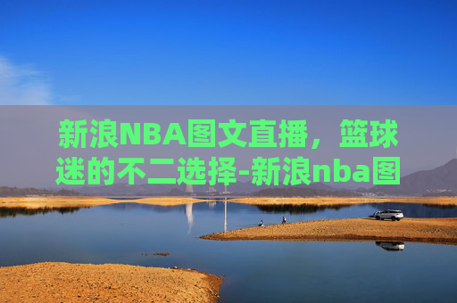新浪NBA图文直播，篮球迷的不二选择-新浪nba图文直播免费观看
