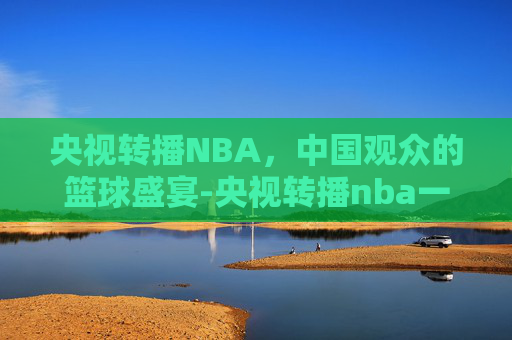 央视转播NBA，中国观众的篮球盛宴-央视转播nba一年的转播费是多少