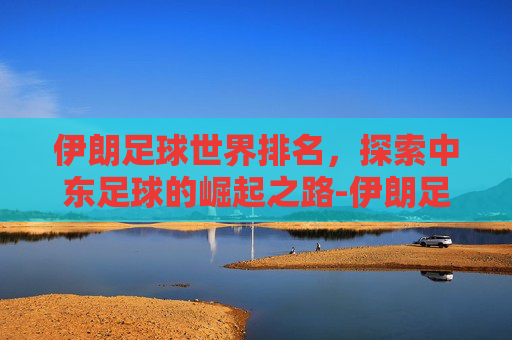 伊朗足球世界排名，探索中东足球的崛起之路-伊朗足球世界排名多少名