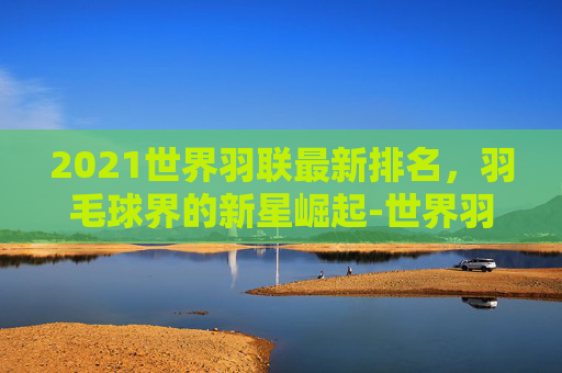 2021世界羽联最新排名，羽毛球界的新星崛起-世界羽联最新世界排名