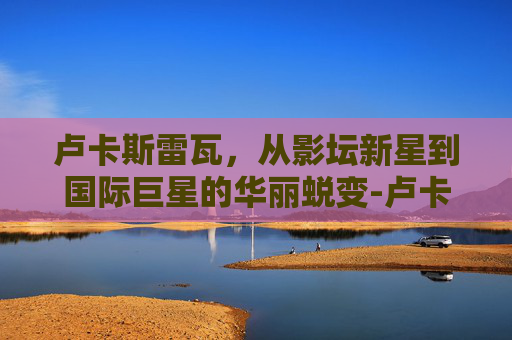 卢卡斯雷瓦，从影坛新星到国际巨星的华丽蜕变-卢卡斯雷瓦号码