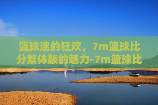 篮球迷的狂欢，7m篮球比分繁体版的魅力-7m篮球比分即时比分繁体