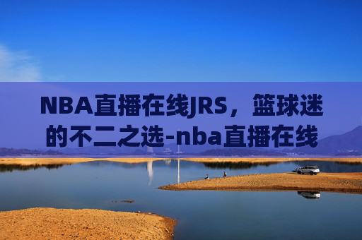 NBA直播在线JRS，篮球迷的不二之选-nba直播在线JRS