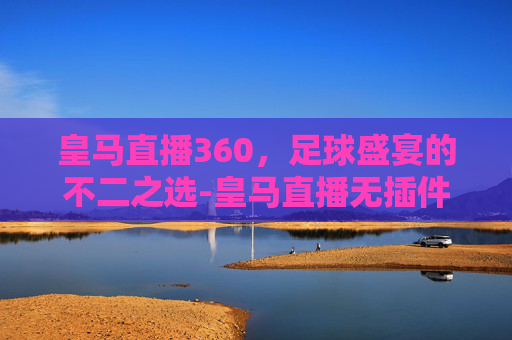 皇马直播360，足球盛宴的不二之选-皇马直播无插件