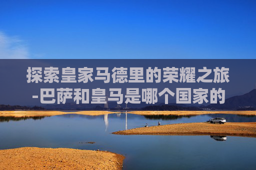探索皇家马德里的荣耀之旅-巴萨和皇马是哪个国家的球队