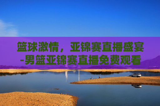 篮球激情，亚锦赛直播盛宴-男篮亚锦赛直播免费观看
