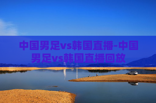 中国男足vs韩国直播-中国男足vs韩国直播回放