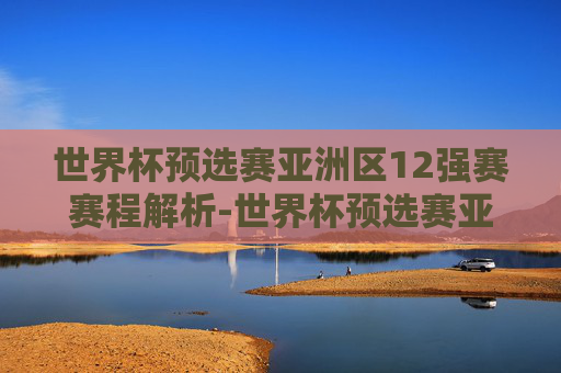 世界杯预选赛亚洲区12强赛赛程解析-世界杯预选赛亚洲12强分档
