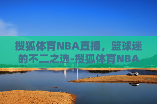 搜狐体育NBA直播，篮球迷的不二之选-搜狐体育NBA直播