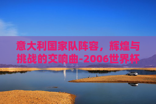 意大利国家队阵容，辉煌与挑战的交响曲-2006世界杯意大利国家队阵容