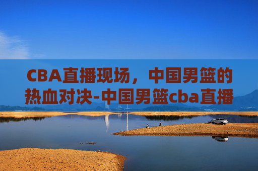 CBA直播现场，中国男篮的热血对决-中国男篮cba直播现场回放