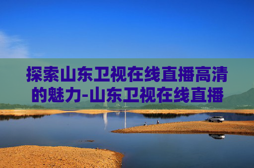 探索山东卫视在线直播高清的魅力-山东卫视在线直播高清观看中央一台