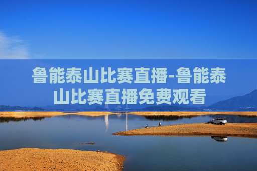 鲁能泰山比赛直播-鲁能泰山比赛直播免费观看