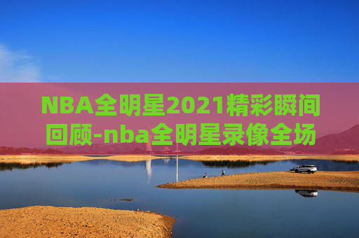 NBA全明星2021精彩瞬间回顾-nba全明星录像全场回放