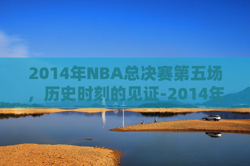 2014年NBA总决赛第五场，历史时刻的见证-2014年nba总决赛第五场录像