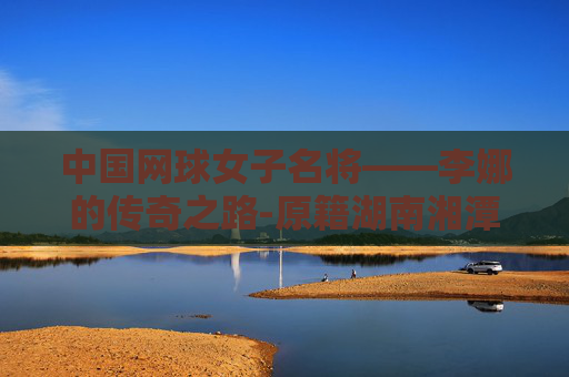 中国网球女子名将——李娜的传奇之路-原籍湖南湘潭的中国网球女子名将