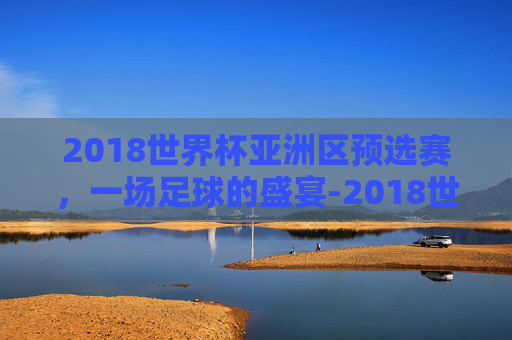 2018世界杯亚洲区预选赛，一场足球的盛宴-2018世界杯亚洲区预选赛央视网