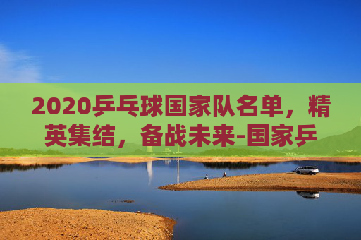 2020乒乓球国家队名单，精英集结，备战未来-国家乒乓球队2020队员
