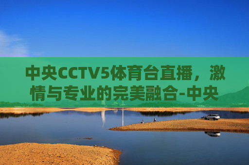 中央CCTV5体育台直播，激情与专业的完美融合-中央cctv5体育台直播节目表