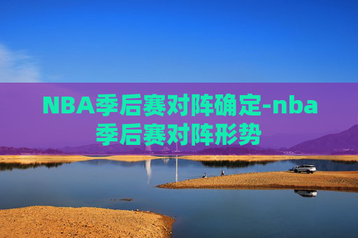 NBA季后赛对阵确定-nba季后赛对阵形势