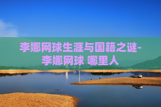 李娜网球生涯与国籍之谜-李娜网球 哪里人