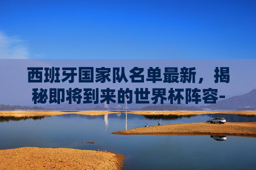 西班牙国家队名单最新，揭秘即将到来的世界杯阵容-西班牙国家队 名单