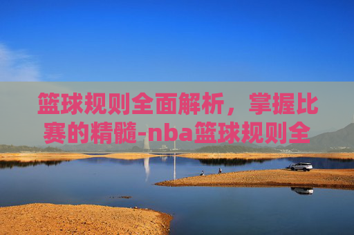 篮球规则全面解析，掌握比赛的精髓-nba篮球规则全部详细