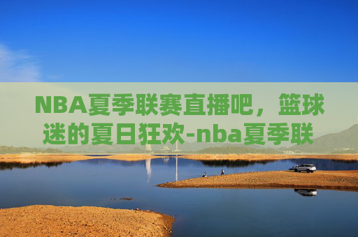 NBA夏季联赛直播吧，篮球迷的夏日狂欢-nba夏季联赛直播吧百度贴吧