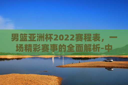 男篮亚洲杯2022赛程表，一场精彩赛事的全面解析-中国篮球亚洲杯赛程