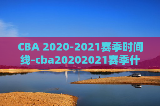 CBA 2020-2021赛季时间线-cba20202021赛季什么时候