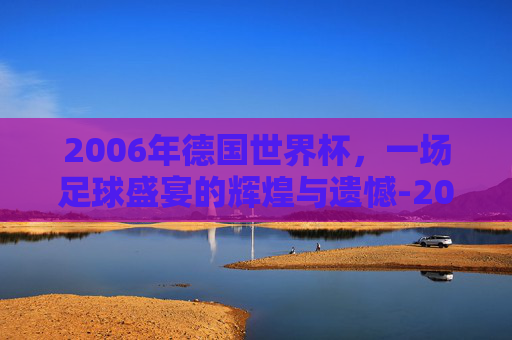 2006年德国世界杯，一场足球盛宴的辉煌与遗憾-2006年德国世界杯冠军