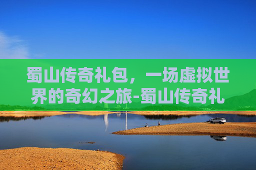 蜀山传奇礼包,一场虚拟世界的奇幻之旅-蜀山传奇礼包兑换码 蜀山传奇礼包,一场虚拟世界的奇幻之旅-蜀山传奇礼包兑换码