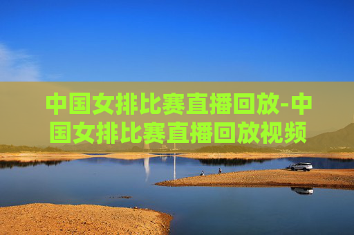 中国女排比赛直播回放-中国女排比赛直播回放视频