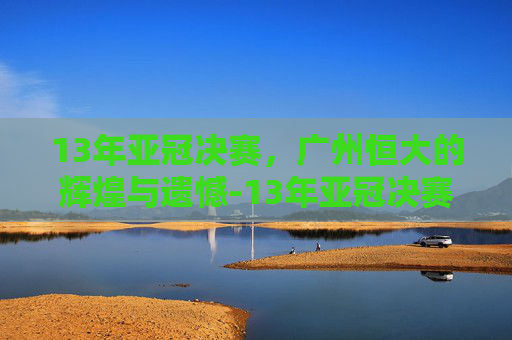 13年亚冠决赛，广州恒大的辉煌与遗憾-13年亚冠决赛回放