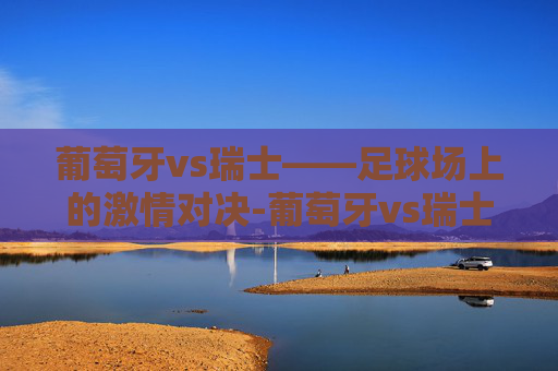 葡萄牙vs瑞士——足球场上的激情对决-葡萄牙vs瑞士2022
