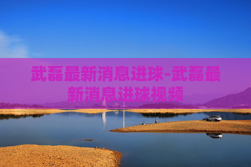 武磊最新消息进球-武磊最新消息进球视频