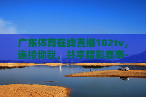 广东体育在线直播102tv，连接你我，共享精彩赛事-广东体育在线直播f1