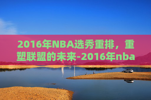 2016年NBA选秀重排，重塑联盟的未来-2016年nba选秀重排前30