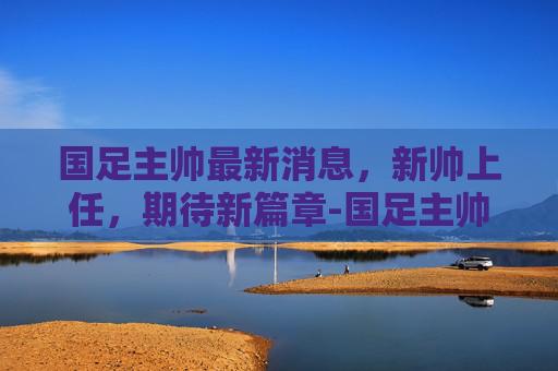 国足主帅最新消息，新帅上任，期待新篇章-国足主帅最新消息今天