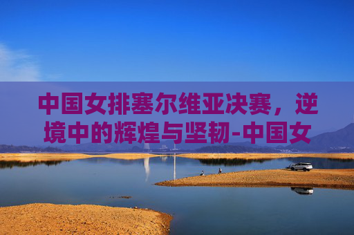 中国女排塞尔维亚决赛，逆境中的辉煌与坚韧-中国女排塞尔维亚决赛央视网