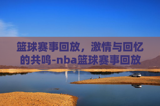 篮球赛事回放，激情与回忆的共鸣-nba篮球赛事回放
