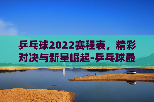 乒乓球2022赛程表，精彩对决与新星崛起-乒乓球最新赛程