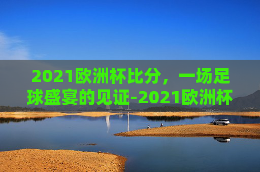 2021欧洲杯比分，一场足球盛宴的见证-2021欧洲杯比分全记录