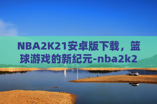 NBA2K21安卓版下载，篮球游戏的新纪元-nba2k21安卓版下载正版