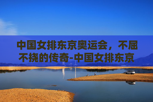 中国女排东京奥运会，不屈不挠的传奇-中国女排东京奥运会失利原因